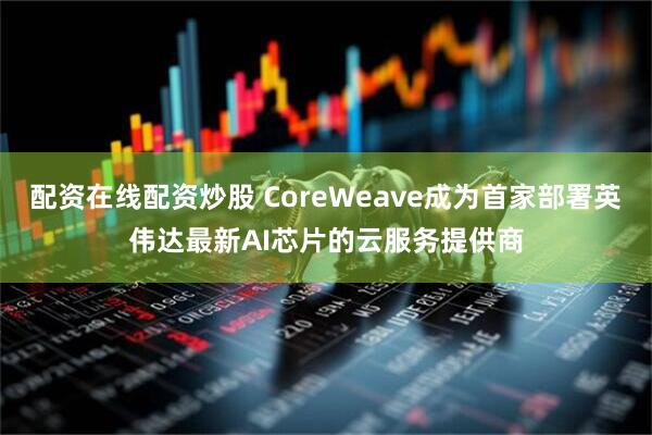 配资在线配资炒股 CoreWeave成为首家部署英伟达最新AI芯片的云服务提供商