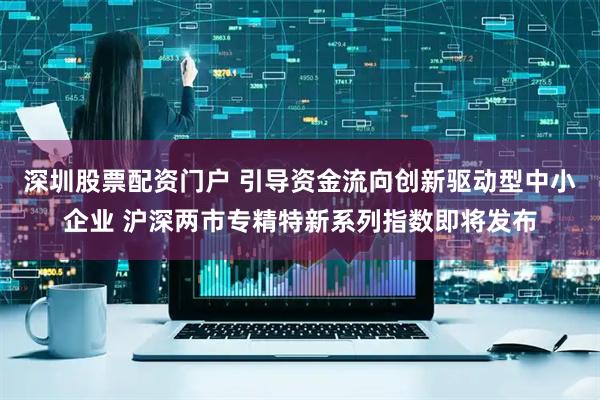 深圳股票配资门户 引导资金流向创新驱动型中小企业 沪深两市专精特新系列指数即将发布
