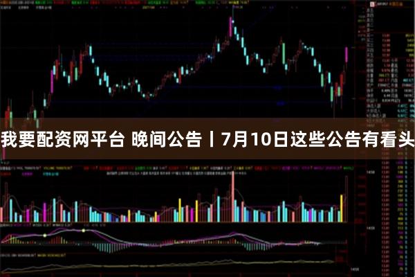我要配资网平台 晚间公告丨7月10日这些公告有看头