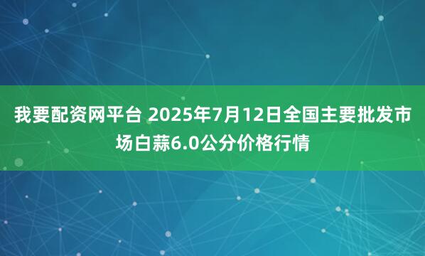 我要配资网平台 2025年7月12日全国主要批发市场白蒜6.0公分价格行情