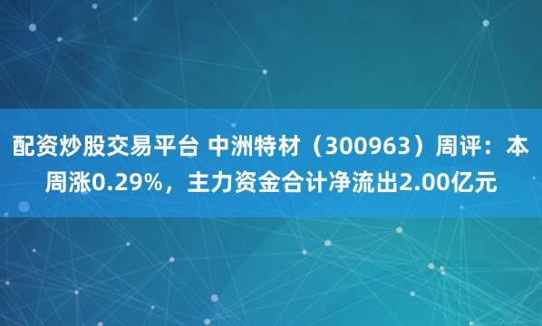配资炒股交易平台 中洲特材（300963）周评：本周涨0.29%，主力资金合计净流出2.00亿元
