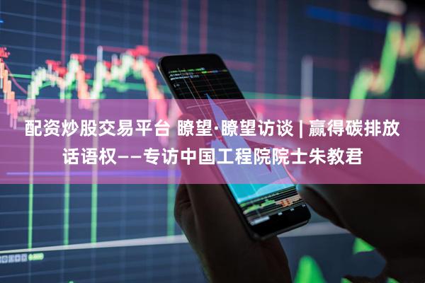 配资炒股交易平台 瞭望·瞭望访谈 | 赢得碳排放话语权——专访中国工程院院士朱教君