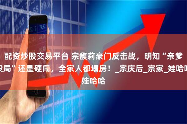 配资炒股交易平台 宗馥莉豪门反击战，明知“亲爹设局”还是硬闯，全家人都塌房！_宗庆后_宗家_娃哈哈