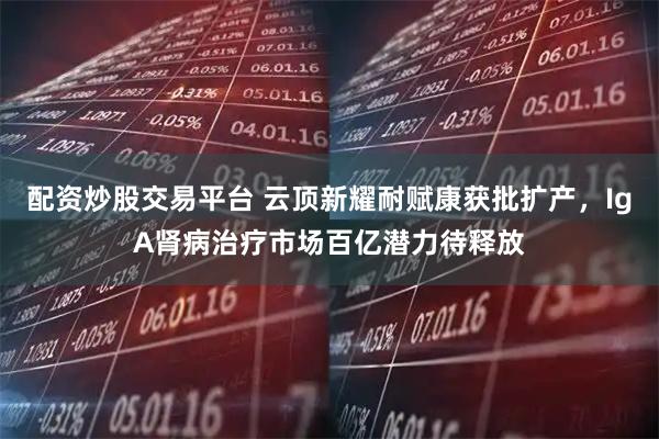 配资炒股交易平台 云顶新耀耐赋康获批扩产，IgA肾病治疗市场百亿潜力待释放