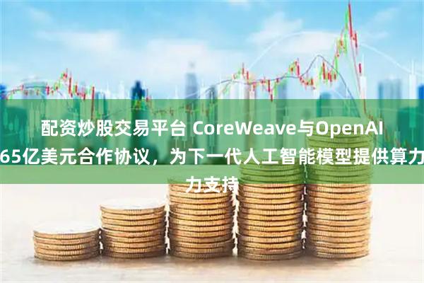 配资炒股交易平台 CoreWeave与OpenAI达成65亿美元合作协议，为下一代人工智能模型提供算力支持