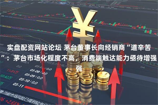 实盘配资网站论坛 茅台董事长向经销商“道辛苦”：茅台市场化程度不高，消费端触达能力亟待增强