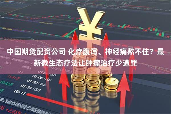中国期货配资公司 化疗腹泻、神经痛熬不住？最新微生态疗法让肿瘤治疗少遭罪