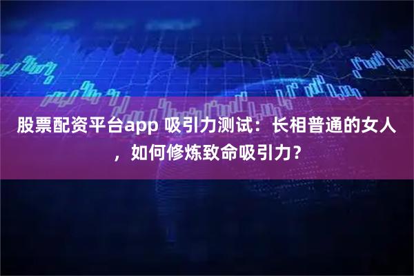 股票配资平台app 吸引力测试：长相普通的女人，如何修炼致命吸引力？