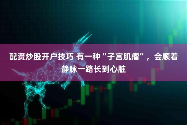 配资炒股开户技巧 有一种“子宫肌瘤”，会顺着静脉一路长到心脏