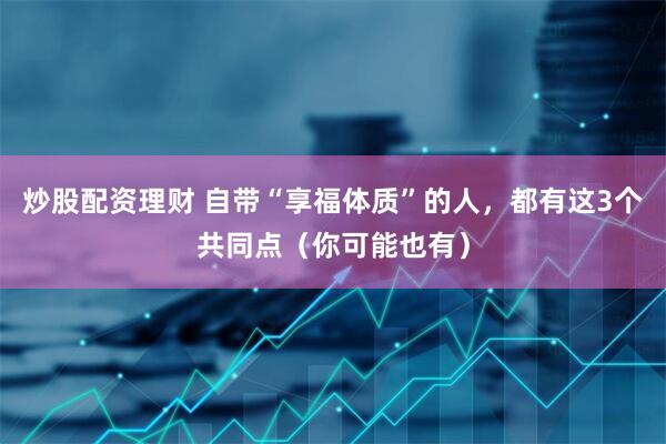 炒股配资理财 自带“享福体质”的人，都有这3个共同点（你可能也有）
