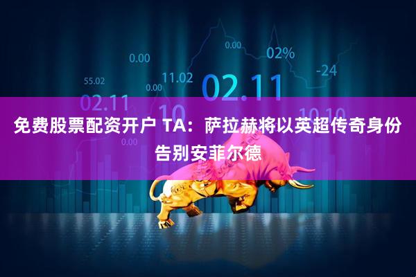 免费股票配资开户 TA：萨拉赫将以英超传奇身份告别安菲尔德