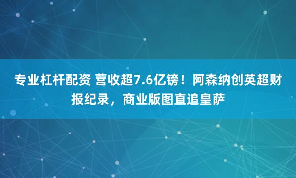 专业杠杆配资 营收超7.6亿镑！阿森纳创英超财报纪录，商业版图直追皇萨
