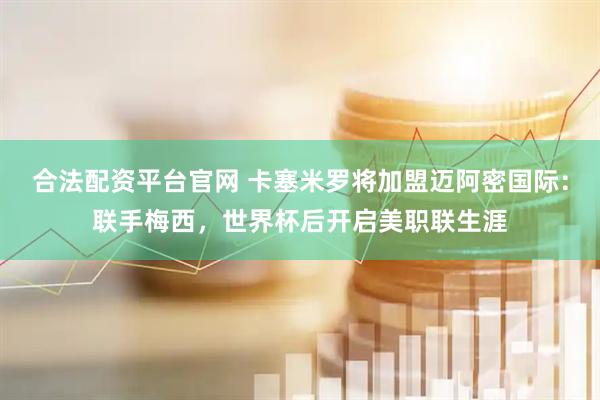 合法配资平台官网 卡塞米罗将加盟迈阿密国际：联手梅西，世界杯后开启美职联生涯