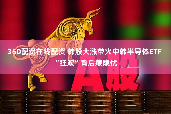 360配资在线配资 韩股大涨带火中韩半导体ETF “狂欢”背后藏隐忧