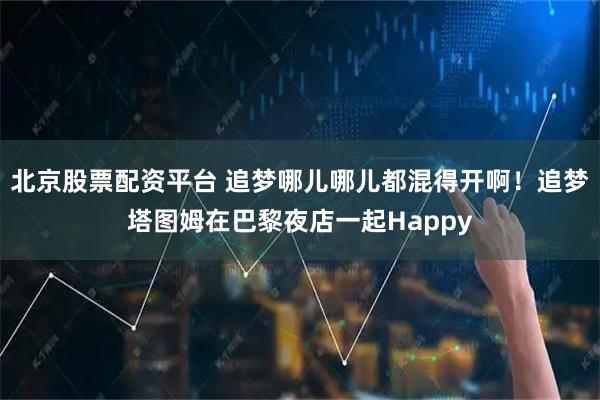 北京股票配资平台 追梦哪儿哪儿都混得开啊！追梦塔图姆在巴黎夜店一起Happy